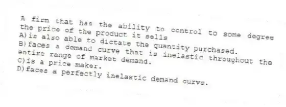 A firm that has the ability to control to some degree the price of the product it sells
A)is also able to dictate the quantity purchased.
B)faces a demand curve that is inelastic throughout the entire range of market demand.
C)is a price maker.
D)faces a perfectly inelastic demand curve.