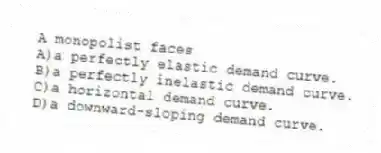 A monopolist faces
A)a perfectly elastic demand curve.
B)a perfectly inelastic demand curve.
C)a horizontal demand curve.
D)a downward-sloping demand curve.