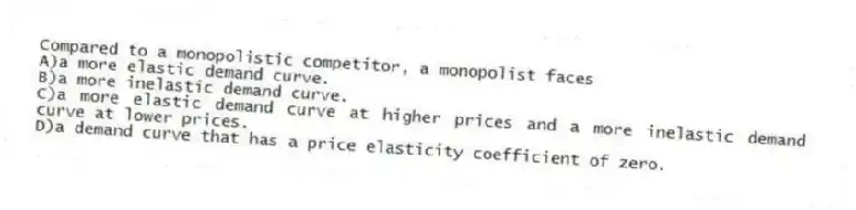 Compared to a monopolistic competitor, a monopolist faces
A)a more elastic demand curve.
B)a more inelastic demand curve.
C)a more elastic demand curve at higher prices and a more inelastic demand curve at lower prices.
D)a demand curve that has a price elasticity coefficient of zero.