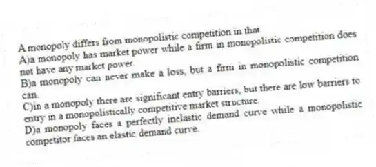 A monopoly differs from monopolistic competition in that
A)a monopoly has market power while a firm in monopolistic competition does not have any market power.
B)a monopoly can never make a loss, but a firm in monopolistic competition can.
C)in a monopoly there are significant entry barriers, but there are low barriers to entry in a monopolistically competitive market structure.
D)a monopoly faces a perfectly inelastic demand curve while a monopolistic competitor faces an elastic demand curve.