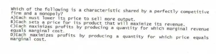 Which of the following is a characteristic shared by a perfectly competitive firm and a monopoly?
A)Each must lower its price to sell more output.
B)Each sets a price for its product that will maximize its revenue.
C)Each maximizes profits by producing a quantity for which marginal revenue equals marginal cost.
D)Each maximizes profits by producing a quantity for which price equals marginal cost.