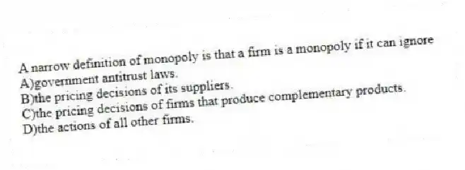 A narrow definition of monopoly is that a firm is a monopoly if it can ignore
A)government antitrust laws.
B)the pricing decisions of its suppliers.
C)the pricing decisions of firms that produce complementary products.
D)the actions of all other firms.