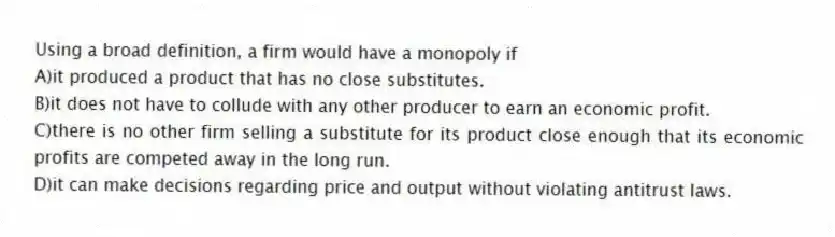 Using a broad definition, a firm would have a monopoly if
A)it produced a product that has no close substitutes.
B)it does not have to collude with any other producer to earn an economic profit.
C)there is no other firm selling a substitute for its product close enough that its economic profits are competed away in the long run.
D)it can make decisions regarding price and output without violating antitrust laws.
