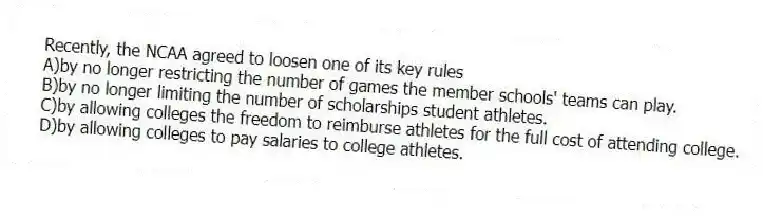 Recently, the NCAA agreed to loosen one of its key rules
A)by no longer restricting the number of games the member schools' teams can play.
B)by no longer limiting the number of scholarships student athletes.
C)by allowing colleges the freedom to reimburse athletes for the full cost of attending college.
D)by allowing colleges to pay salaries to college athletes.