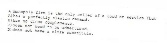 A monopoly firm is the only seller of a good or service that
A)has a perfectly elastic demand.
B)has no close complements.
C)does not need to be advertised.
D)does not have a close substitute.