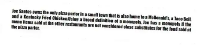 Joe Santos owns the only pizza parlor in a small town that is also home to a McDonald's, a Taco Bell, and a Kentucky Fried Chicken.Using a broad definition of a monopoly, Joe has a monopoly if the menu items sold at the other restaurants are not considered close substitutes for the food sold at the pizza parlor.