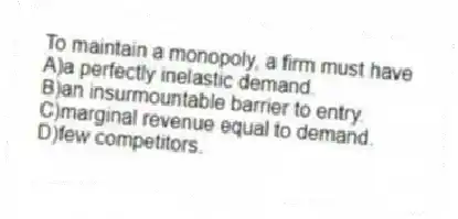 To maintain a monopoly, a firm must have
A)a perfectly inelastic demand.
B)an insurmountable barrier to entry.
C)marginal revenue equal to demand.
D)few competitors.