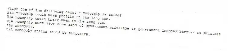 Which one of the following about a monopoly is false?
A)A monopoly could make profits in the long run.
B)A monopoly could break even in the long run.
C)A monopoly must have some kind of government privilege or government imposed barrier to maintain its monopoly.
D)A monopoly status could be temporary.