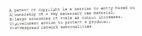 A patent or copyright is a barrier to entry based on
A)ownership of a key necessary raw material.
B)large economies of scale as output increases.
C)government action to protect a producer.
D)widespread network externalities.