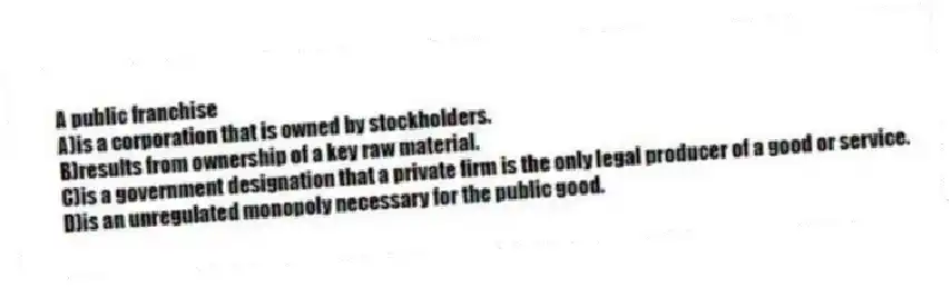 A public franchise
A)is a corporation that is owned by stockholders.
B)results from ownership of a key raw material.
C)is a government designation that a private firm is the only legal producer of a good or service.
D)is an unregulated monopoly necessary for the public good.