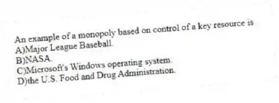 An example of a monopoly based on control of a key resource is
A)Major League Baseball.
B)NASA.
C)Microsoft's Windows operating system.
D)the U.S. Food and Drug Administration.