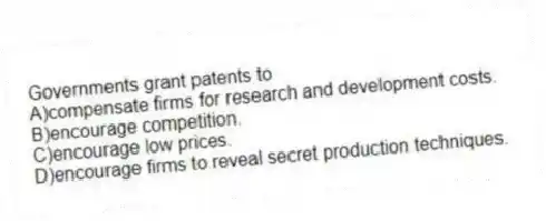 Governments grant patents to
A)compensate firms for research and development costs.
B)encourage competition.
C)encourage low prices.
D)encourage firms to reveal secret production techniques.