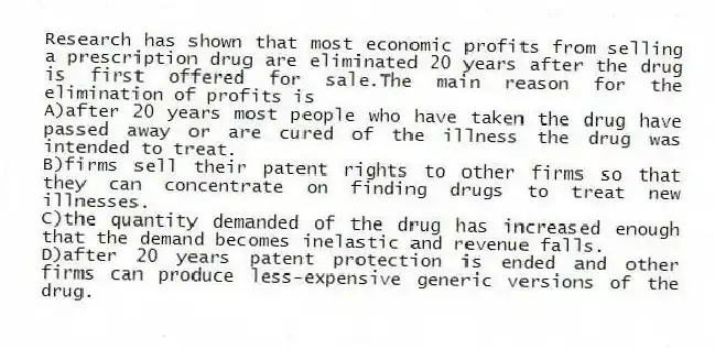 Research has shown that most economic profits from selling a prescription drug are eliminated 20 years after the drug is first offered for sale.The main reason for the elimination of profits is
A)after 20 years most people who have taken the drug have passed away or are cured of the illness the drug was intended to treat.
B)firms sell their patent rights to other firms so that they can concentrate on finding drugs to treat new illnesses.
C)the quantity demanded of the drug has increased enough that the demand becomes inelastic and revenue falls.
D)after 20 years patent protection is ended and other firms can produce less-expensive generic versions of the drug.