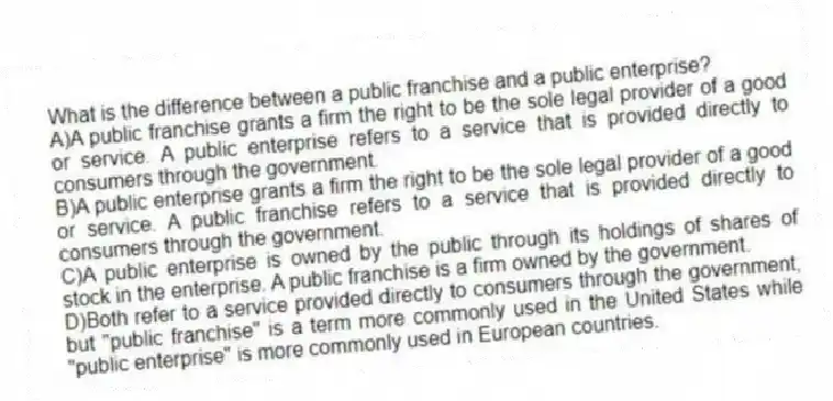 What is the difference between a public franchise and a public enterprise?
A)A public franchise grants a firm the right to be the sole legal provider of a good or service. A public enterprise refers to a service that is provided directly to consumers through the government.
B)A public enterprise grants a firm the right to be the sole legal provider of a good or service. A public franchise refers to a service that is provided directly to consumers through the government.
C)A public enterprise is owned by the public through its holdings of shares of stock in the enterprise. A public franchise is a firm owned by the government.
D)Both refer to a service provided directly to consumers through the government, but "public franchise" is a term more commonly used in the United States while "public enterprise" is more commonly used in European countries.