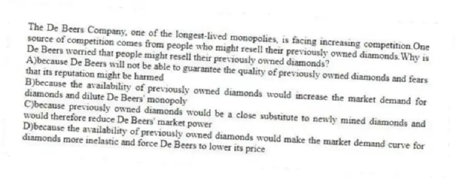 The De Beers Company, one of the longest-lived monopolies, is facing increasing competition.One source of competition comes from people who might resell their previously owned diamonds.Why is De Beers worried that people might resell their previously owned diamonds?
A)because De Beers will not be able to guarantee the quality of previously owned diamonds and fears that its reputation might be harmed
B)because the availability of previously owned diamonds would increase the market demand for diamonds and dilute De Beers' monopoly
C)because previously owned diamonds would be a close substitute to newly mined diamonds and would therefore reduce De Beers' market power
D)because the availability of previously owned diamonds would make the market demand curve for diamonds more inelastic and force De Beers to lower its price
