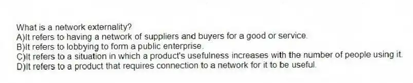 What is a network externality?
A)It refers to having a network of suppliers and buyers for a good or service.
B)It refers to lobbying to form a public enterprise.
C)It refers to a situation in which a product's usefulness increases with the number of people using it.
D)It refers to a product that requires connection to a network for it to be useful.