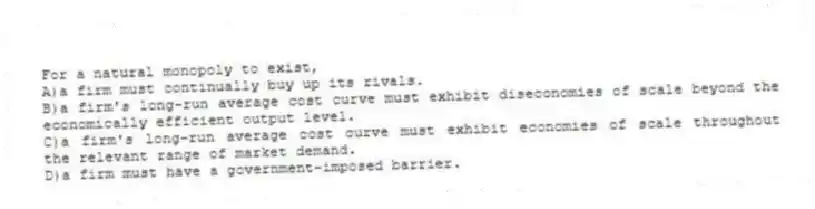 For a natural monopoly to exist,
A)a firm must continually buy up its rivals.
B)a firm's long-run average cost curve must exhibit diseconomies of scale beyond the economically efficient output level.
C)a firm's long-run average cost curve must exhibit economies of scale throughout the relevant range of market demand.
D)a firm must have a government-imposed barrier.