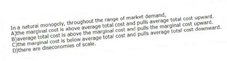 In a natural monopoly, throughout the range of market demand,
A)the marginal cost is above average total cost and pulls average total cost upward.
B)average total cost is above the marginal cost and pulls the marginal cost upward.
C)the marginal cost is below average total cost and pulls average total cost downward.
D)there are diseconomies of scale.
