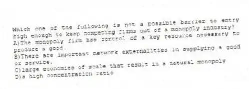 Which one of the following is not a possible barrier to entry high enough to keep competing firms out of a monopoly industry?
A)The monopoly firm has control of a key resource necessary to produce a good.
B)There are important network externalities in supplying a good or service.
C)large economies of scale that result in a natural monopoly
D)a high concentration ratio