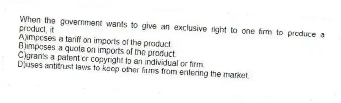 When the government wants to give an exclusive right to one firm to produce a product, it
A)imposes a tariff on imports of the product.
B)imposes a quota on imports of the product.
C)grants a patent or copyright to an individual or firm.
D)uses antitrust laws to keep other firms from entering the market.