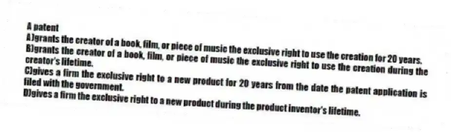 A patent
A)grants the creator of a book, film, or piece of music the exclusive right to use the creation for 20 years.
B)grants the creator of a book, film, or piece of music the exclusive right to use the creation during the creator's lifetime.
C)gives a firm the exclusive right to a new product for 20 years from the date the patent application is filed with the government.
D)gives a firm the exclusive right to a new product during the product inventor's lifetime.