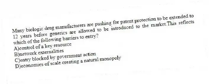 Many biologic drug manufacturers are pushing for patent protection to be extended to 12 years before generics are allowed to be introduced to the market.This reflects which of the following barriers to entry?
A)control of a key resource
B)network externalities
C)entry blocked by government action
D)economies of scale creating a natural monopoly