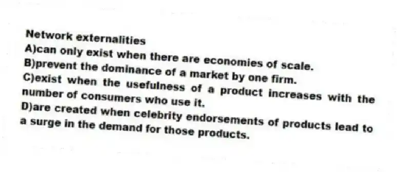 Network externalities
A)can only exist when there are economies of scale.
B)prevent the dominance of a market by one firm.
C)exist when the usefulness of a product increases with the number of consumers who use it.
D)are created when celebrity endorsements of products lead to a surge in the demand for those products.