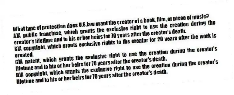 What type of protection does U.S.law grant the creator of a book, film, or piece of music?
A)A public franchise, which grants the exclusive right to use the creation during the creator's lifetime and to his or her heirs for 70 years after the creator's death.
B)A copyright, which grants exclusive rights to the creator for 20 years after the work is created.
C)A patent, which grants the exclusive right to use the creation during the creator's lifetime and to his or her heirs for 70 years after the creator's death.
D)A copyright, which grants the exclusive right to use the creation during the creator's lifetime and to his or her heirs for 70 years after the creator's death.