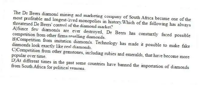 The De Beers diamond mining and marketing company of South Africa became one of the most profitable and longest-lived monopolies in history.Which of the following has always threatened De Beers' control of the diamond market?
A)Since few diamonds are ever destroyed, De Beers has constantly faced possible competition from other firms reselling diamonds.
B)Competition from imitation diamonds. Technology has made it possible to make fake diamonds look exactly like real diamonds.
C)Competition from other gemstones, including rubies and emeralds, that have become more popular over time.
D)At different times in the past some countries have banned the importation of diamonds from South Africa for political reasons.