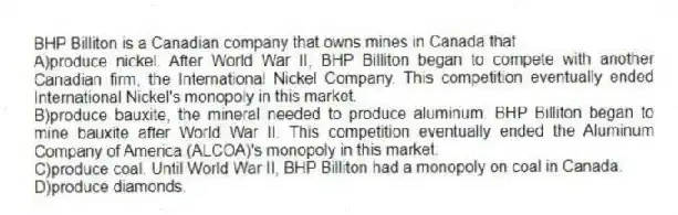 BHP Billiton is a Canadian company that owns mines in Canada that
A)produce nickel. After World War II, BHP Billiton began to compete with another Canadian firm, the International Nickel Company. This competition eventually ended International Nickel's monopoly in this market.
B)produce bauxite, the mineral needed to produce aluminum. BHP Billiton began to mine bauxite after World War II. This competition eventually ended the Aluminum Company of America (ALCOA)'s monopoly in this market.
C)produce coal. Until World War II, BHP Billiton had a monopoly on coal in Canada.
D)produce diamonds.