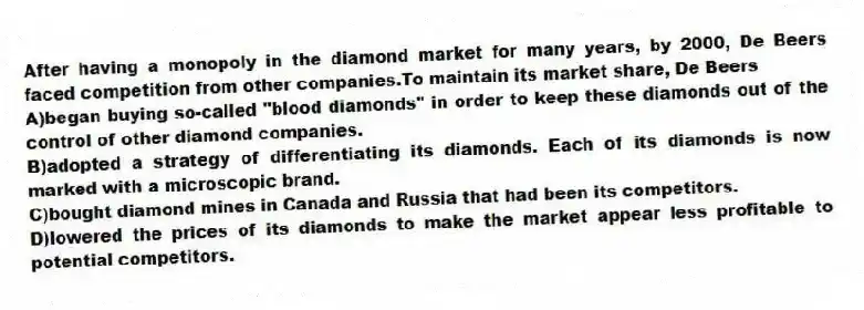 After having a monopoly in the diamond market for many years, by 2000, De Beers faced competition from other companies.To maintain its market share, De Beers
A)began buying so-called "blood diamonds" in order to keep these diamonds out of the control of other diamond companies.
B)adopted a strategy of differentiating its diamonds. Each of its diamonds is now marked with a microscopic brand.
C)bought diamond mines in Canada and Russia that had been its competitors.
D)lowered the prices of its diamonds to make the market appear less profitable to potential competitors.