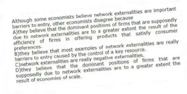 Although some economists believe network externalities are important barriers to entry, other economists disagree because
A)they believe that the dominant positions of firms that are supposedly due to network externalities are to a greater extent the result of the efficiency of firms in offering products that satisfy consumer preferences.
B)they believe that most examples of network externalities are really barriers to entry caused by the control of a key resource.
C)network externalities are really negative externalities.
D)they believe that the dominant positions of firms that are supposedly due to network externalities are to a greater extent the result of economies of scale.