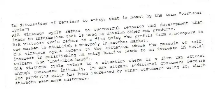 In discussions of barriers to entry, what is meant by the term "virtuous cycle"?
A)A virtuous cycle refers to successful research and development that leads to information that is used to develop other new products.
B)A virtuous cycle refers to a firm using the profits from a monopoly in one market to establish a monopoly in another market.
C)A virtuous cycle refers to the situation where the pursuit of self-interest in establishing an entry barrier leads to an increase in social welfare (the "invisible hand").
D)A virtuous cycle refers to a situation where if a firm can attract enough customers initially, it can attract additional customers because its product's value has been increased by other customers using it, which attracts even more customers.