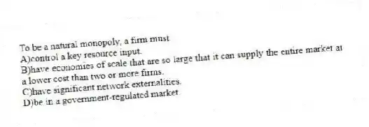 To be a natural monopoly, a firm must
A)control a key resource input.
B)have economies of scale that are so large that it can supply the entire market at a lower cost than two or more firms.
C)have significant network externalities.
D)be in a government-regulated market.