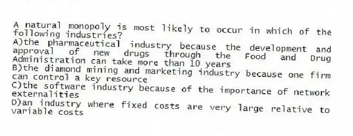 A natural monopoly is most likely to occur in which of the following industries?
A)the pharmaceutical industry because the development and approval of new drugs through the Food and Drug Administration can take more than 10 years
B)the diamond mining and marketing industry because one firm can control a key resource
C)the software industry because of the importance of network externalities
D)an industry where fixed costs are very large relative to variable costs