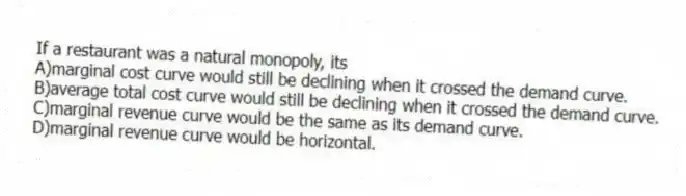 If a restaurant was a natural monopoly, its
A)marginal cost curve would still be declining when it crossed the demand curve.
B)average total cost curve would still be declining when it crossed the demand curve.
C)marginal revenue curve would be the same as its demand curve.
D)marginal revenue curve would be horizontal.