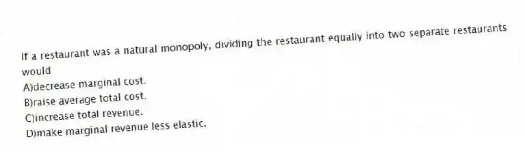 If a restaurant was a natural monopoly, dividing the restaurant equally into two separate restaurants would
A)decrease marginal cost.
B)raise average total cost.
C)increase total revenue.
D)make marginal revenue less elastic.