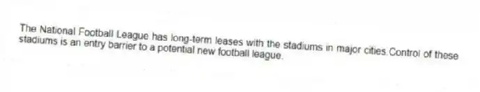 The National Football League has long-term leases with the stadiums in major cities.Control of these stadiums is an entry barrier to a potential new football league.
