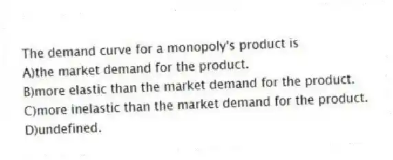 The demand curve for a monopoly's product is
A)the market demand for the product.
B)more elastic than the market demand for the product.
C)more inelastic than the market demand for the product.
D)undefined.
