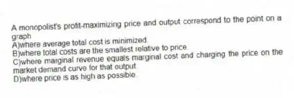 A monopolist's profit-maximizing price and output correspond to the point on a graph
A)where average total cost is minimized.
B)where total costs are the smallest relative to price.
C)where marginal revenue equals marginal cost and charging the price on the market demand curve for that output.
D)where price is as high as possible.