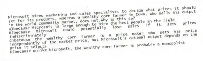 Microsoft hires marketing and sales specialists to decide what prices it should set for its products, whereas a wealthy corn farmer in Iowa, who sells his output in the world commodity market, does not.Why is this so?
A)because Microsoft is large enough to hire the best people in the field
B)because Microsoft could potentially lose sales if it sets prices indiscriminately
C)because the wealthy corn farmer is a price maker who sets his price independently of the market price, but Microsoft's optimal output depends on the price it selects
D)because unlike Microsoft, the wealthy corn farmer is probably a monopolist