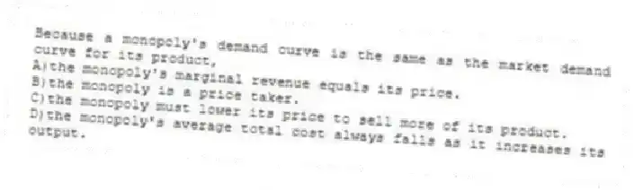 Because a monopoly's demand curve is the same as the market demand curve for its product,
A)the monopoly's marginal revenue equals its price.
B)the monopoly is a price taker.
C)the monopoly must lower its price to sell more of its product.
D)the monopoly's average total cost always falls as it increases its output.