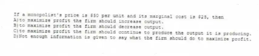 If a monopolist's price is $50 per unit and its marginal cost is $25, then
A)to maximize profit the firm should increase output.
B)to maximize profit the firm should decrease output.
C)to maximize profit the firm should continue to produce the output it is producing.
D)Not enough information is given to say what the firm should do to maximize profit.