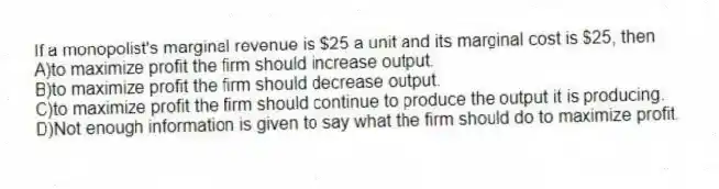 If a monopolist's marginal revenue is $25 a unit and its marginal cost is $25, then
A)to maximize profit the firm should increase output.
B)to maximize profit the firm should decrease output.
C)to maximize profit the firm should continue to produce the output it is producing.
D)Not enough information is given to say what the firm should do to maximize profit.