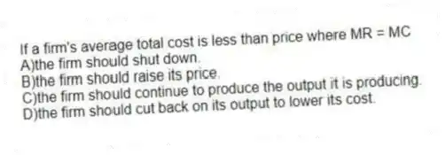 If a firm's average total cost is less than price where MR = MC
A)the firm should shut down.
B)the firm should raise its price.
C)the firm should continue to produce the output it is producing.
D)the firm should cut back on its output to lower its cost.