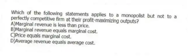 Which of the following statements applies to a monopolist but not to a perfectly competitive firm at their profit-maximizing outputs?
A)Marginal revenue is less than price.
B)Marginal revenue equals marginal cost.
C)Price equals marginal cost.
D)Average revenue equals average cost.