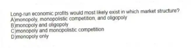 Long-run economic profits would most likely exist in which market structure?
A)monopoly, monopolistic competition, and oligopoly
B)monopoly and oligopoly
C)monopoly and monopolistic competition
D)monopoly only