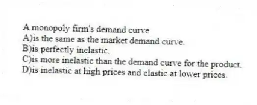 A monopoly firm's demand curve
A)is the same as the market demand curve.
B)is perfectly inelastic.
C)is more inelastic than the demand curve for the product.
D)is inelastic at high prices and elastic at lower prices.