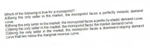Which of the following is true for a monopolist?
A)Being the only seller in the market, the monopolist faces a perfectly inelastic demand curve.
B)Being the only seller in the market, the monopolist faces a perfectly elastic demand curve.
C)Being the only seller in the market, the monopolist faces the market demand curve.
D)Being the only seller in the market, the monopolist faces a downward-sloping demand curve that lies below the marginal revenue curve.
