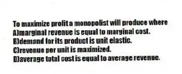 To maximize profit a monopolist will produce where
A)marginal revenue is equal to marginal cost.
B)demand for its product is unit elastic.
C)revenue per unit is maximized.
D)average total cost is equal to average revenue.